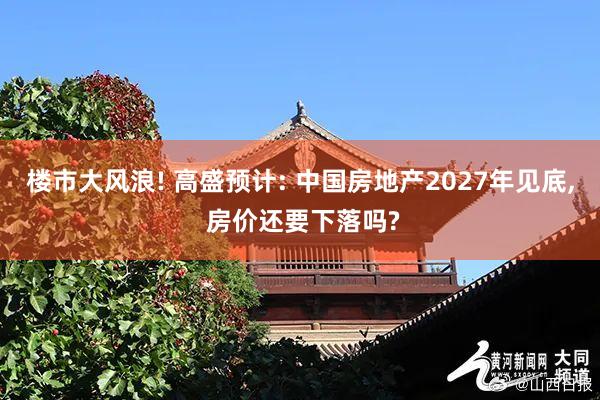 楼市大风浪! 高盛预计: 中国房地产2027年见底, 房价还要下落吗?