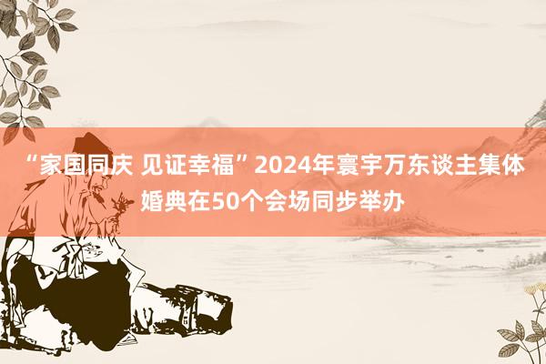 “家国同庆 见证幸福”2024年寰宇万东谈主集体婚典在50个会场同步举办