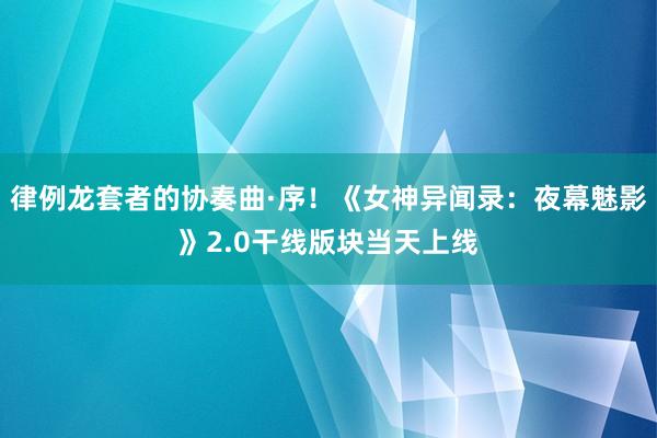 律例龙套者的协奏曲·序！《女神异闻录：夜幕魅影》2.0干线版块当天上线