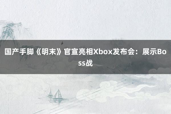 国产手脚《明末》官宣亮相Xbox发布会：展示Boss战