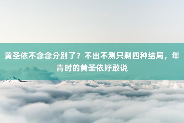 黄圣依不念念分别了？不出不测只剩四种结局，年青时的黄圣依好敢说