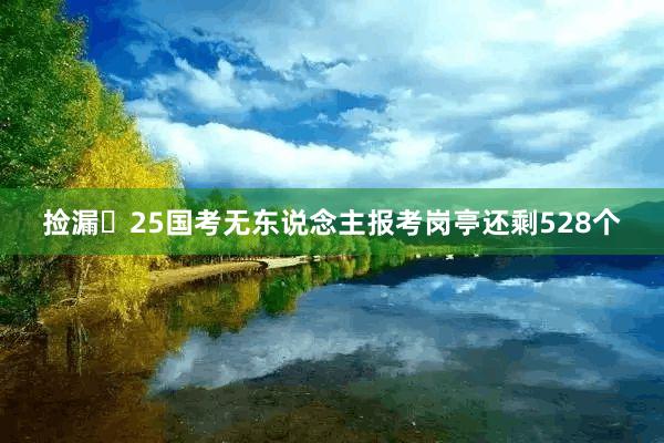 捡漏❗25国考无东说念主报考岗亭还剩528个