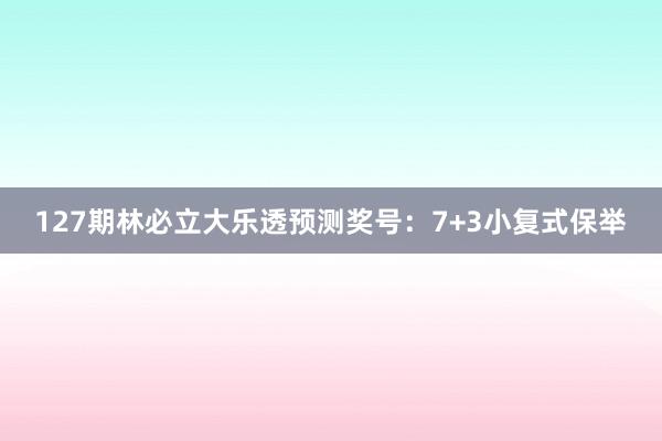 127期林必立大乐透预测奖号：7+3小复式保举