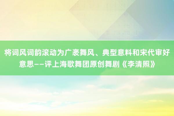 将词风词韵滚动为广袤舞风、典型意料和宋代审好意思——评上海歌舞团原创舞剧《李清照》