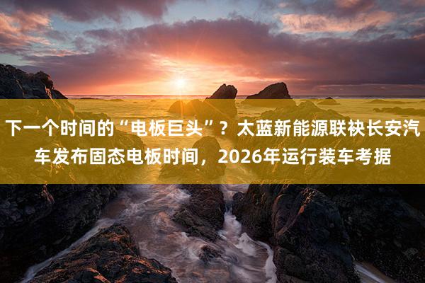 下一个时间的“电板巨头”？太蓝新能源联袂长安汽车发布固态电板时间，2026年运行装车考据