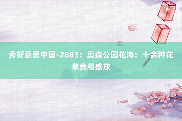 秀好意思中国-2883：奥森公园花海：十余种花草竞相盛放