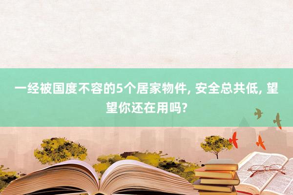 一经被国度不容的5个居家物件, 安全总共低, 望望你还在用吗?