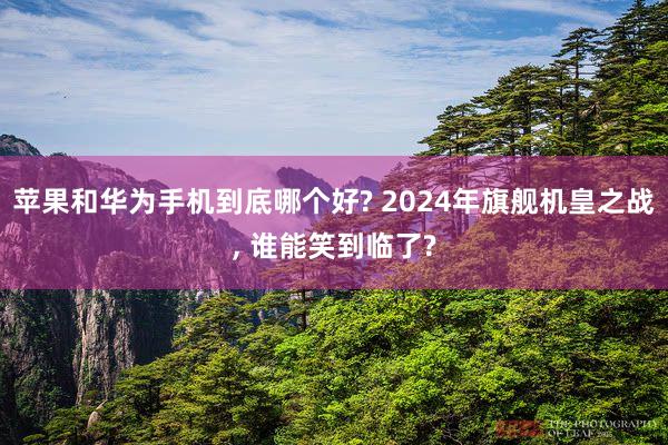 苹果和华为手机到底哪个好? 2024年旗舰机皇之战, 谁能笑到临了?