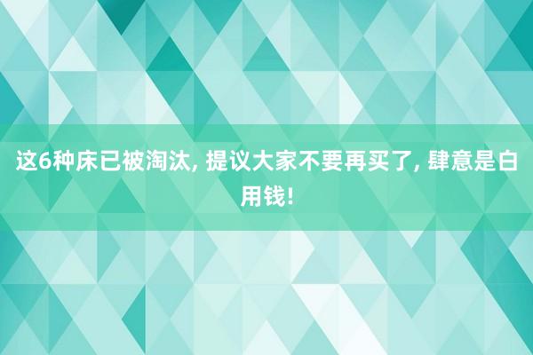 这6种床已被淘汰, 提议大家不要再买了, 肆意是白用钱!