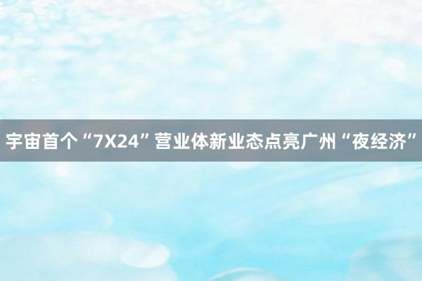 宇宙首个“7X24”营业体新业态点亮广州“夜经济”