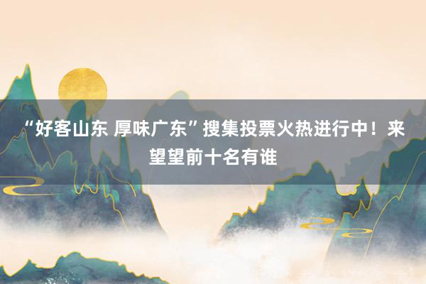 “好客山东 厚味广东”搜集投票火热进行中！来望望前十名有谁